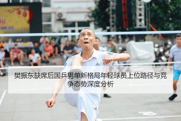 樊振东缺席后国乒男单新格局年轻球员上位路径与竞争态势深度分析