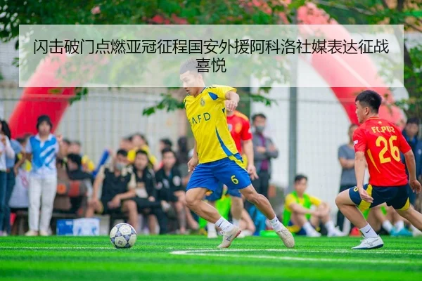 闪击破门点燃亚冠征程国安外援阿科洛社媒表达征战喜悦